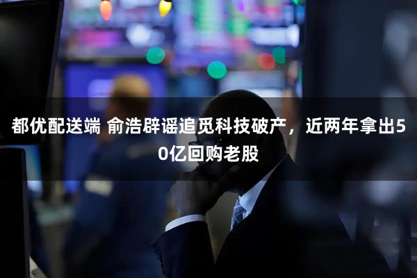 都优配送端 俞浩辟谣追觅科技破产，近两年拿出50亿回购老股