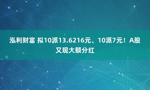 泓利财富 拟10派13.6216元、10派7元！A股又现大额分红