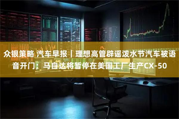 众银策略 汽车早报｜理想高管辟谣泼水节汽车被语音开门；马自达将暂停在美国工厂生产CX-50