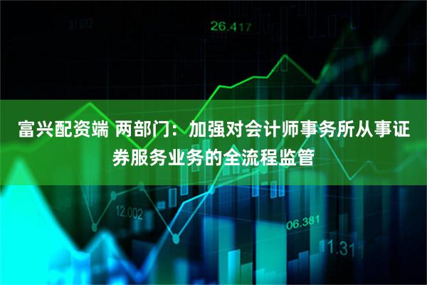 富兴配资端 两部门：加强对会计师事务所从事证券服务业务的全流程监管