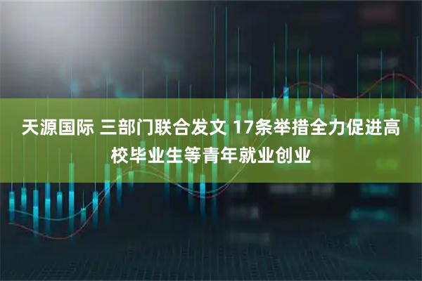 天源国际 三部门联合发文 17条举措全力促进高校毕业生等青年就业创业