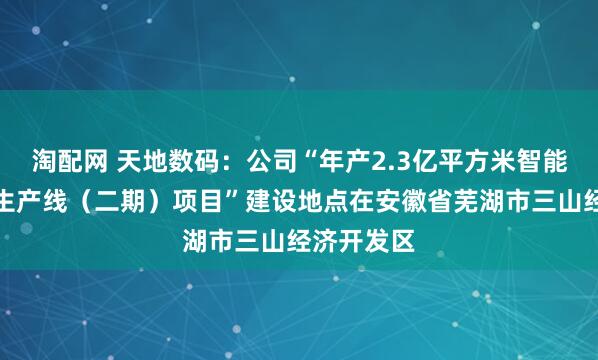 淘配网 天地数码：公司“年产2.3亿平方米智能识别材料生产线（二期）项目”建设地点在安徽省芜湖市三山经济开发区