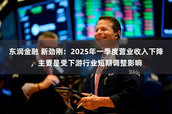 东润金融 新劲刚：2025年一季度营业收入下降，主要是受下游行业短期调整影响