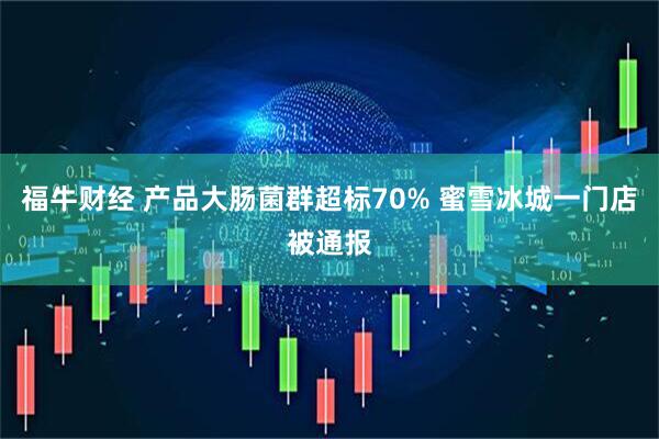 福牛财经 产品大肠菌群超标70% 蜜雪冰城一门店被通报