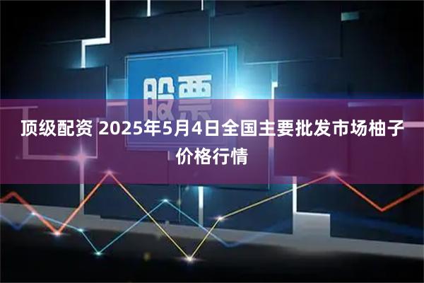 顶级配资 2025年5月4日全国主要批发市场柚子价格行情