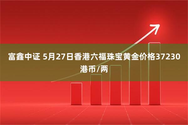 富鑫中证 5月27日香港六福珠宝黄金价格37230港币/两