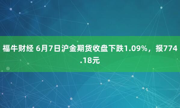 福牛财经 6月7日沪金期货收盘下跌1.09%，报774.18元
