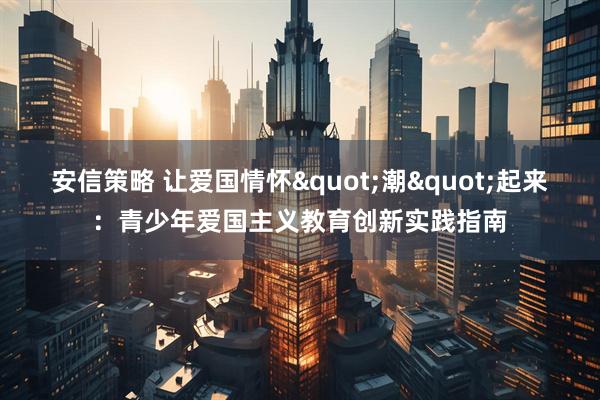 安信策略 让爱国情怀"潮"起来：青少年爱国主义教育创新实践指南