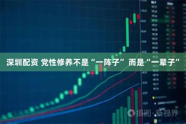 深圳配资 党性修养不是“一阵子” 而是“一辈子”