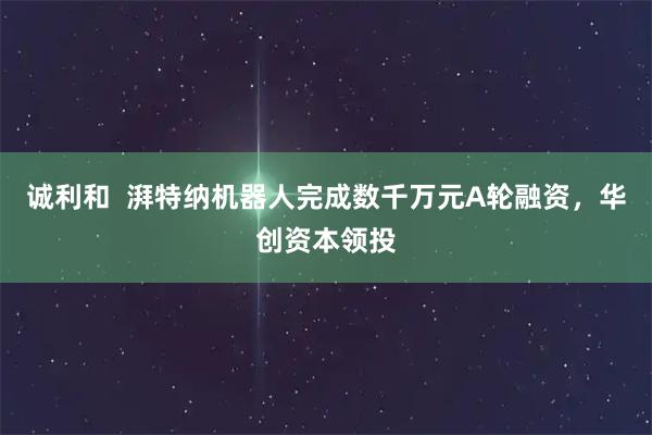 诚利和  湃特纳机器人完成数千万元A轮融资，华创资本领投