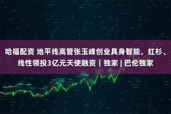 哈福配资 地平线高管张玉峰创业具身智能，红杉、线性领投3亿元天使融资｜独家 | 巴伦独家