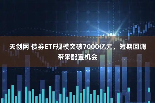 天创网 债券ETF规模突破7000亿元，短期回调带来配置机会