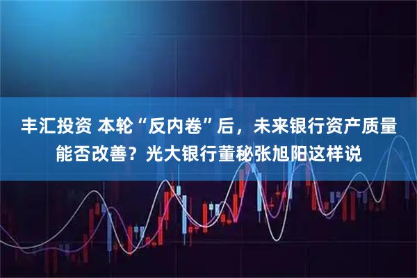 丰汇投资 本轮“反内卷”后，未来银行资产质量能否改善？光大银行董秘张旭阳这样说