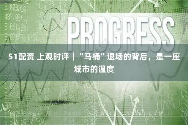 51配资 上观时评｜“马桶”退场的背后，是一座城市的温度