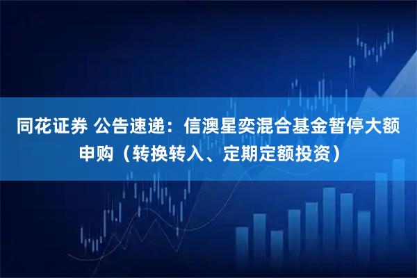 同花证券 公告速递：信澳星奕混合基金暂停大额申购（转换转入、定期定额投资）