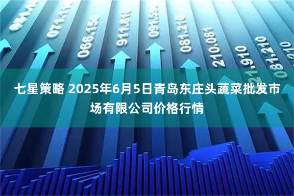 七星策略 2025年6月5日青岛东庄头蔬菜批发市场有限公司价格行情