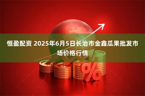 恒盈配资 2025年6月5日长治市金鑫瓜果批发市场价格行情