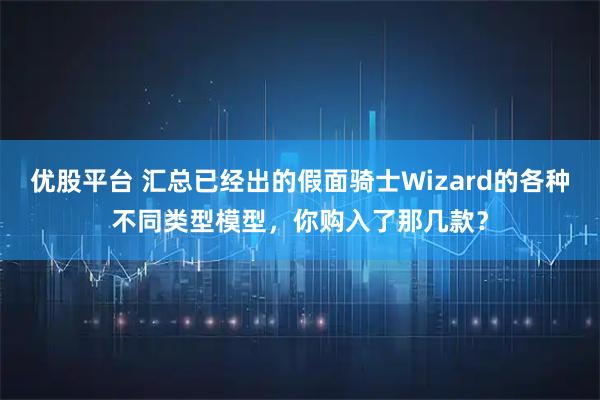 优股平台 汇总已经出的假面骑士Wizard的各种不同类型模型，你购入了那几款？