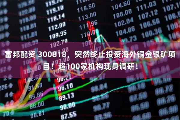 富邦配资 300818，突然终止投资海外铜金银矿项目！超100家机构现身调研！