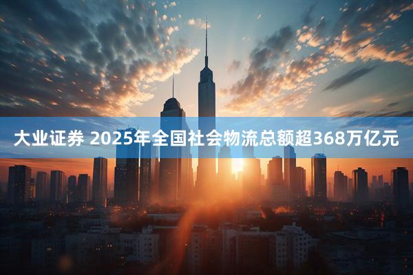 大业证券 2025年全国社会物流总额超368万亿元