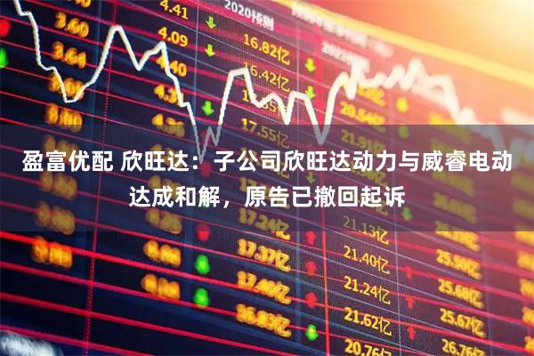 盈富优配 欣旺达：子公司欣旺达动力与威睿电动达成和解，原告已撤回起诉