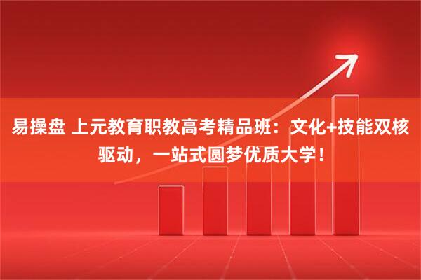 易操盘 上元教育职教高考精品班：文化+技能双核驱动，一站式圆梦优质大学！