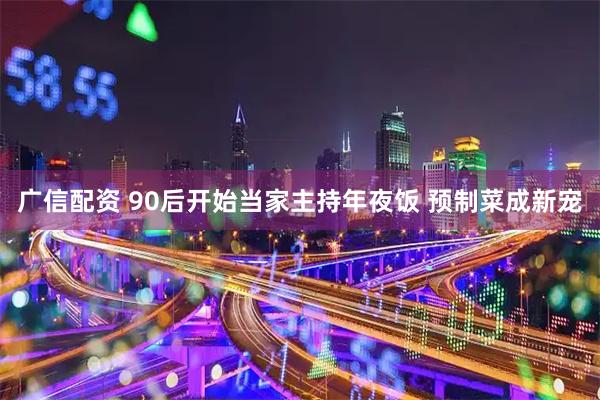广信配资 90后开始当家主持年夜饭 预制菜成新宠