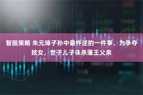 智股策略 朱元璋子孙中最忤逆的一件事，为争夺妓女，世子儿子诛杀藩王父亲