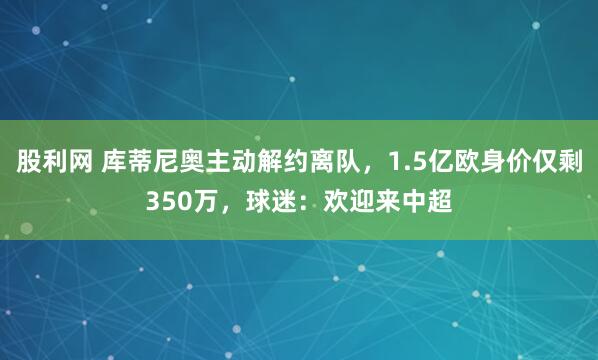 股利网 库蒂尼奥主动解约离队，1.5亿欧身价仅剩350万，球迷：欢迎来中超