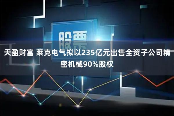 天盈财富 莱克电气拟以235亿元出售全资子公司精密机械90%股权