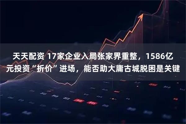 天天配资 17家企业入局张家界重整，1586亿元投资“折价”进场，能否助大庸古城脱困是关键