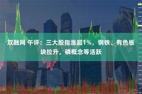 双融网 午评：三大股指涨超1%，钢铁、有色板块拉升，磷概念等活跃