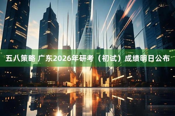 五八策略 广东2026年研考（初试）成绩明日公布