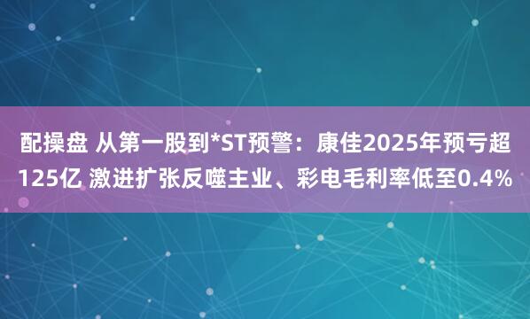 配操盘 从第一股到*ST预警：康佳2025年预亏超125亿 激进扩张反噬主业、彩电毛利率低至0.4%