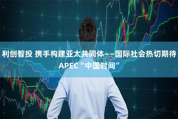 利创智投 携手构建亚太共同体——国际社会热切期待APEC“中国时间”