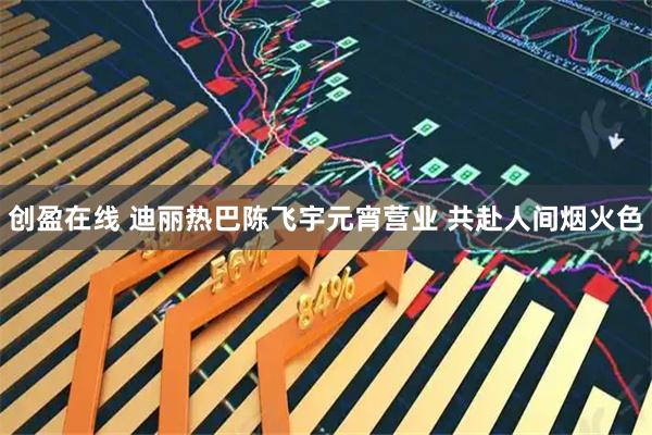 创盈在线 迪丽热巴陈飞宇元宵营业 共赴人间烟火色