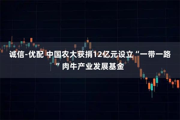 诚信-优配 中国农大获捐12亿元设立“一带一路”肉牛产业发展基金