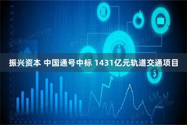振兴资本 中国通号中标 1431亿元轨道交通项目