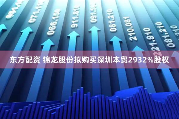 东方配资 锦龙股份拟购买深圳本贸2932%股权