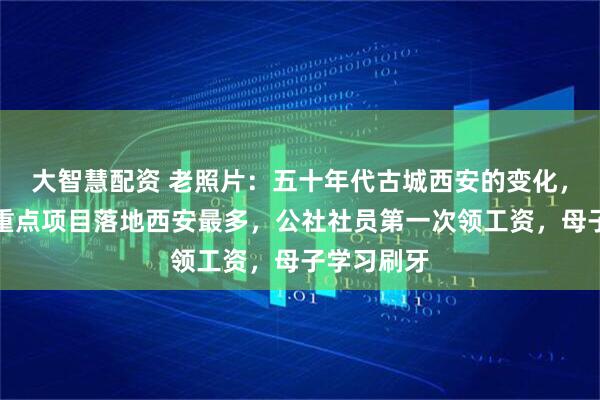 大智慧配资 老照片：五十年代古城西安的变化，苏联援建重点项目落地西安最多，公社社员第一次领工资，母子学习刷牙