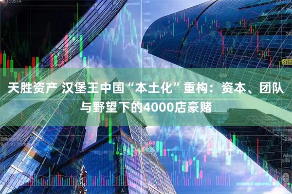 天胜资产 汉堡王中国“本土化”重构：资本、团队与野望下的4000店豪赌