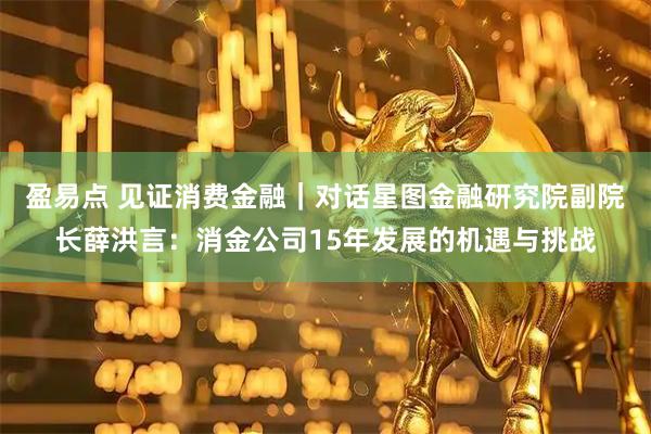 盈易点 见证消费金融｜对话星图金融研究院副院长薛洪言：消金公司15年发展的机遇与挑战