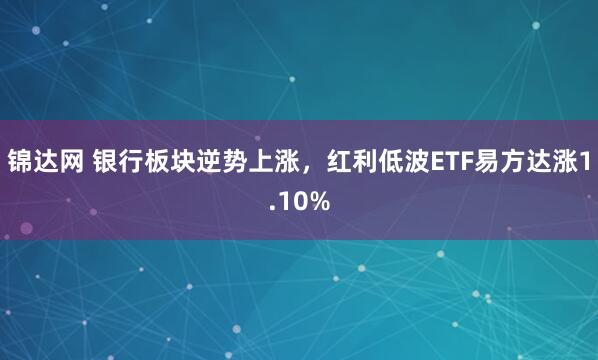 锦达网 银行板块逆势上涨，红利低波ETF易方达涨1.10%