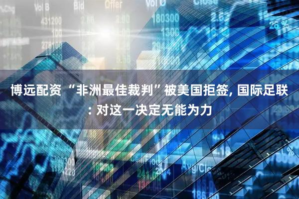 博远配资 “非洲最佳裁判”被美国拒签, 国际足联: 对这一决定无能为力