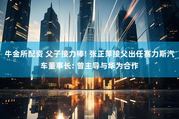 牛金所配资 父子接力棒! 张正萍接父出任赛力斯汽车董事长: 曾主导与华为合作