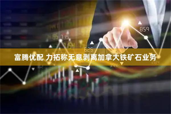 富腾优配 力拓称无意剥离加拿大铁矿石业务